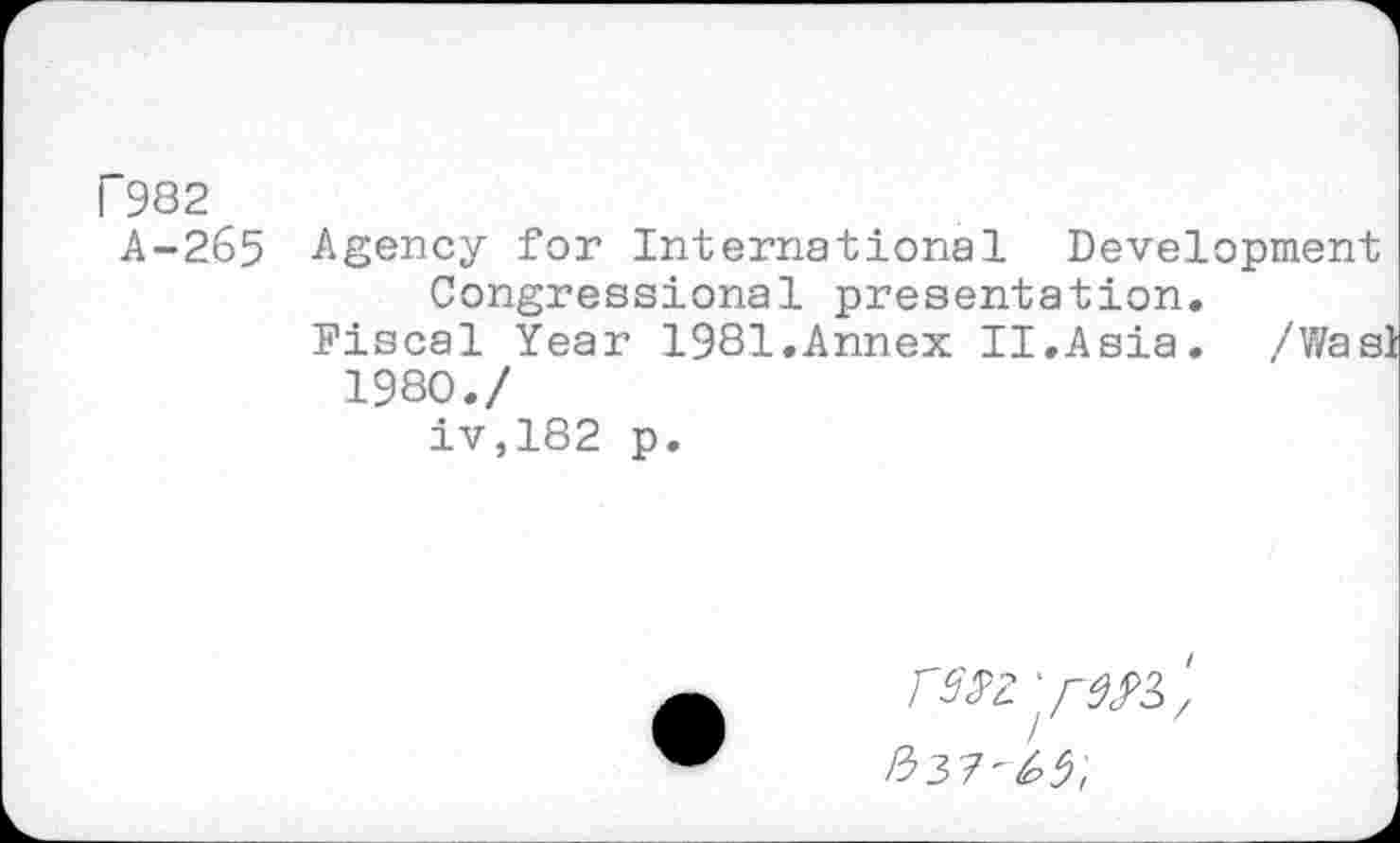 ﻿I 982
A-265 Agency for International Development Congressional presentation.
Fiscal Year 1981.Annex II.Asia. /Wasl
1980./
iv,182 p.
' /-^3, £37-^;